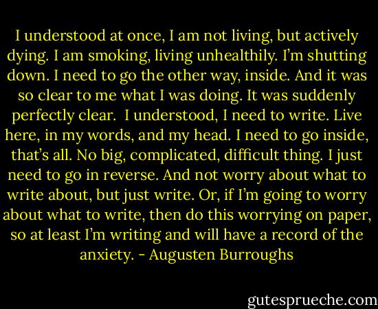 I understood at once, I am not living, but actively dying. I am smoking, living unhealthily. I’m shutting down. I need to go the other way, inside. And it was so clear to me what I was doing. It was suddenly perfectly clear. <br />I understood, I need to write. Live here, in my words, and my head. I need to go inside, that’s all. No big, complicated, difficult thing. I just need to go in reverse. And not worry about what to write about, but just write. Or, if I’m going to worry about what to write, then do this worrying on paper, so at least I’m writing and will have a record of the anxiety. - Augusten Burroughs