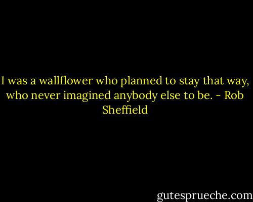 I was a wallflower who planned to stay that way, who never imagined anybody else to be. - Rob Sheffield