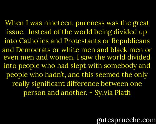 When I was nineteen, pureness was the great issue. <br />Instead of the world being divided up into Catholics and Protestants or Republicans and Democrats or white men and black men or even men and women, I saw the world divided into people who had slept with somebody and people who hadn’t, and this seemed the only really significant difference between one person and another. - Sylvia Plath