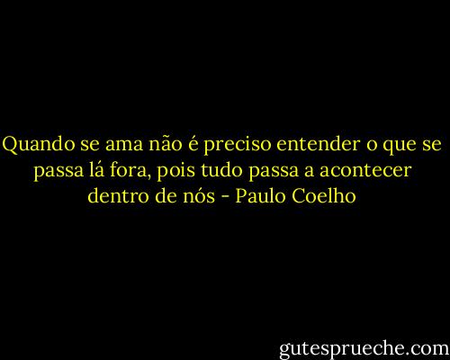 Quando se ama não é preciso entender o que se passa lá fora, pois tudo passa a acontecer dentro de nós - Paulo Coelho