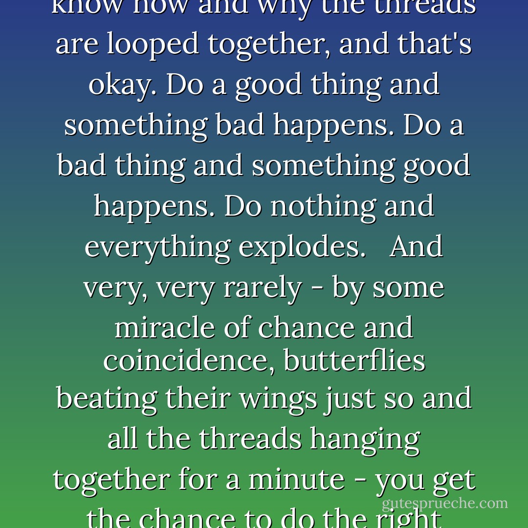Most of the time - 99 percent of the time - you just don't know how and why the threads are looped together, and that's okay. Do a good thing and something bad happens. Do a bad thing and something good happens. Do nothing and everything explodes. <br /><br />And very, very rarely - by some miracle of chance and coincidence, butterflies beating their wings just so and all the threads hanging together for a minute - you get the chance to do the right thing. - Lauren Oliver