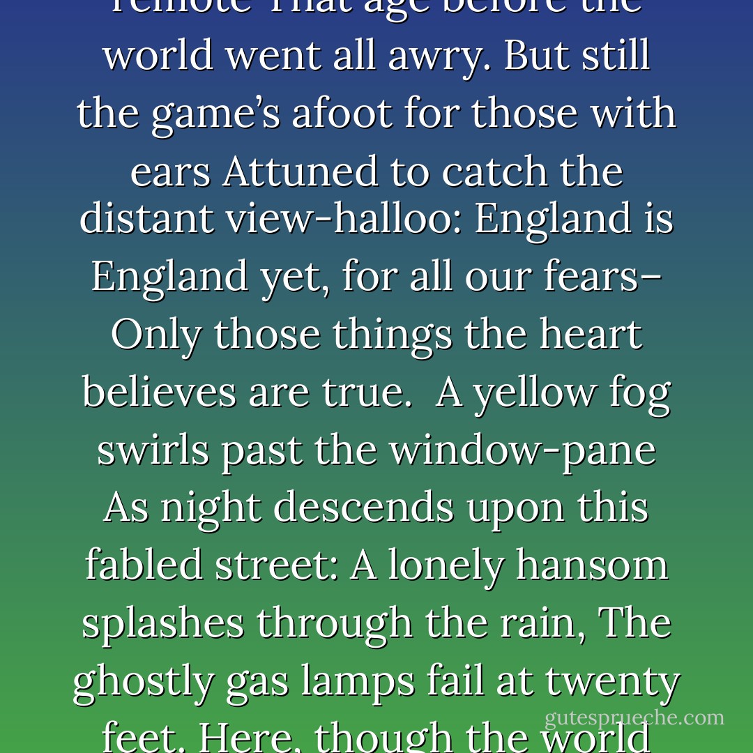 Here dwell together still two men of note<br />Who never lived and so can never die:<br />How very near they seem, yet how remote<br />That age before the world went all awry.<br />But still the game’s afoot for those with ears<br />Attuned to catch the distant view-halloo:<br />England is England yet, for all our fears–<br />Only those things the heart believes are true.<br /><br />A yellow fog swirls past the window-pane<br />As night descends upon this fabled street:<br />A lonely hansom splashes through the rain,<br />The ghostly gas lamps fail at twenty feet.<br />Here, though the world explode, these two survive,<br />And it is always eighteen ninety-five. - Vincent Starrett