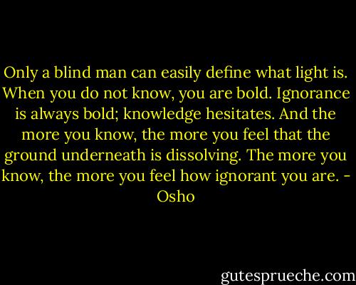 Only a blind man can easily define what light is. When you do not know, you are bold. Ignorance is always bold; knowledge hesitates. And the more you know, the more you feel that the ground underneath is dissolving. The more you know, the more you feel how ignorant you are. - Osho