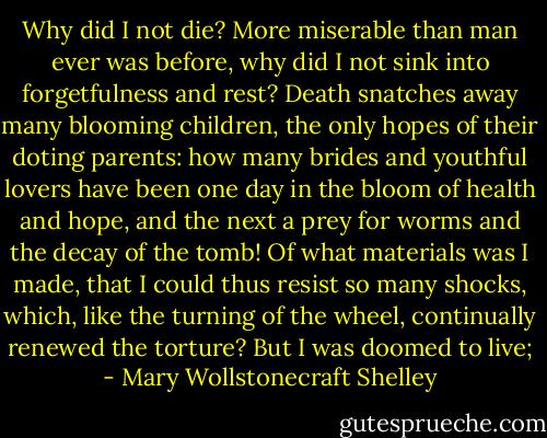 Why did I not die? More miserable than man ever was before, why did I not sink into forgetfulness and rest? Death snatches away many blooming children, the only hopes of their doting parents: how many brides and youthful lovers have been one day in the bloom of health and hope, and the next a prey for worms and the decay of the tomb! Of what materials was I made, that I could thus resist so many shocks, which, like the turning of the wheel, continually renewed the torture?<br />But I was doomed to live; - Mary Wollstonecraft Shelley