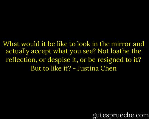 What would it be like to look in the mirror and actually accept what you see? Not loathe the reflection, or despise it, or be resigned to it? But to like it? - Justina Chen
