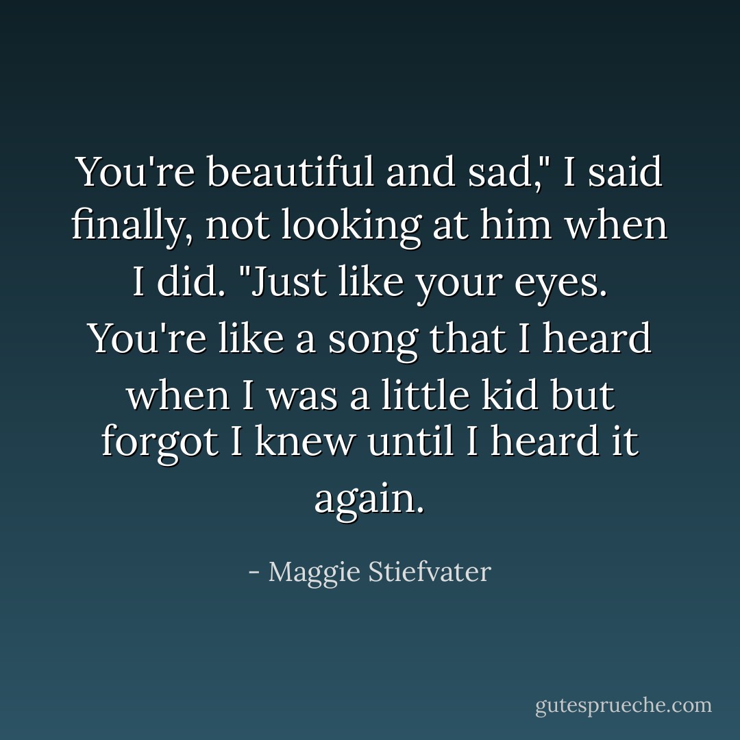 You're beautiful and sad," I said finally, not looking at him when I did. "Just like your eyes. You're like a song that I heard when I was a little kid but forgot I knew until I heard it again. - Maggie Stiefvater