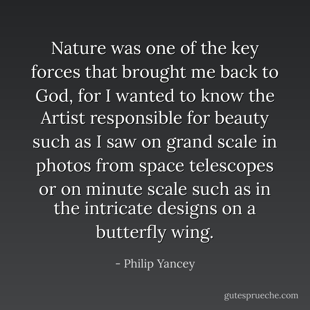 Nature was one of the key forces that brought me back to God, for I wanted to know the Artist responsible for beauty such as I saw on grand scale in photos from space telescopes or on minute scale such as in the intricate designs on a butterfly wing. - Philip Yancey
