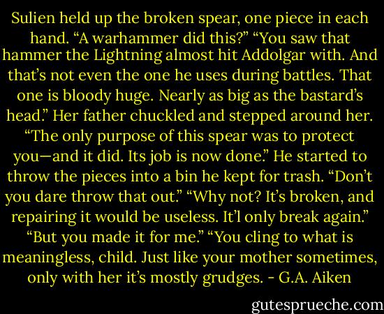 Sulien held up the broken spear, one piece in each hand. “A warhammer did this?”<br />“You saw that hammer the Lightning almost hit Addolgar with. And that’s not even the one he uses during battles. That one is bloody huge. Nearly as<br />big as the bastard’s head.”<br />Her father chuckled and stepped around her. “The only purpose of this spear was to protect you—and it did. Its job is now done.” He started to<br />throw the pieces into a bin he kept for trash.<br />“Don’t you dare throw that out.”<br />“Why not? It’s broken, and repairing it would be useless. It’l only break again.”<br />“But you made it for me.”<br />“You cling to what is meaningless, child. Just like your mother sometimes, only with her it’s mostly grudges. - G.A. Aiken
