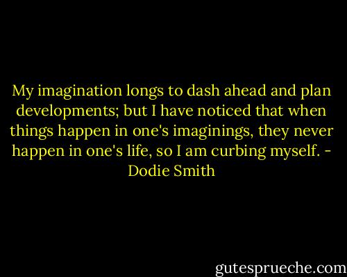 My imagination longs to dash ahead and plan developments; but I have noticed that when things happen in one's imaginings, they never happen in one's life, so I am curbing myself. - Dodie Smith