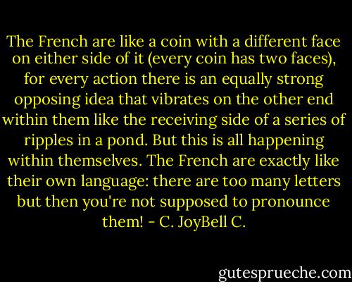 The French are like a coin with a different face on either side of it (every coin has two faces), for every action there is an equally strong opposing idea that vibrates on the other end within them like the receiving side of a series of ripples in a pond. But this is all happening within themselves. The French are exactly like their own language: there are too many letters but then you're not supposed to pronounce them! - C. JoyBell C.