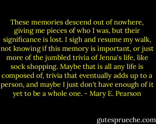 These memories descend out of nowhere, giving me pieces of who I was, but their significance is lost. I sigh and resume my walk, not knowing if this memory is important, or just more of the jumbled trivia of Jenna's life, like sock shopping. Maybe that is all any life is composed of, trivia that eventually adds up to a person, and maybe I just don't have enough of it yet to be a whole one. - Mary E. Pearson
