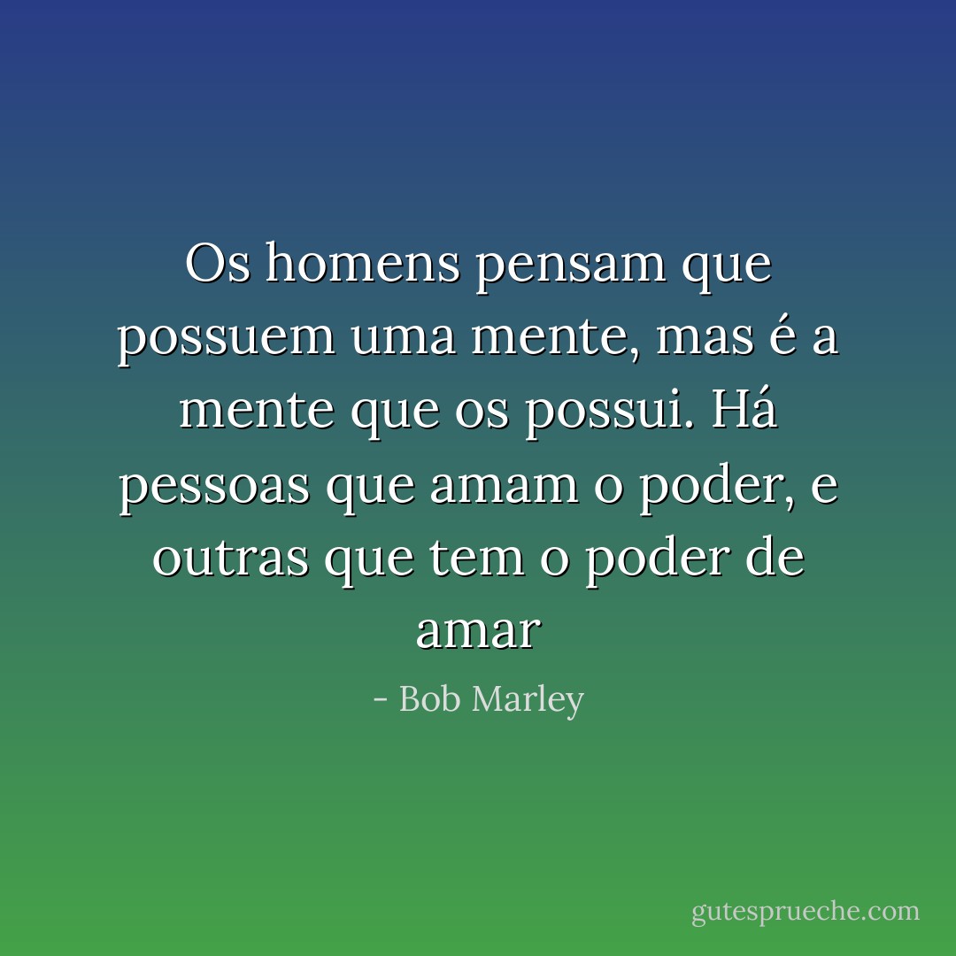 Os homens pensam que possuem uma mente, mas é a mente que os possui. Há pessoas que amam o poder, e outras que tem o poder de amar - Bob Marley