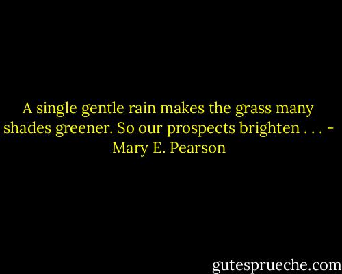 A single gentle rain makes the grass many shades greener. So our prospects brighten . . . - Mary E. Pearson