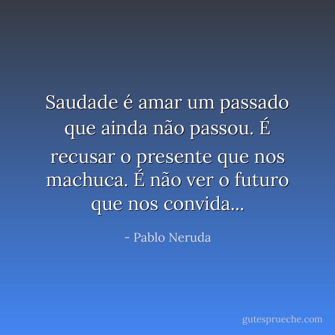 Saudade é amar um passado que ainda não passou. É recusar o presente que nos machuca. É não ver o futuro que nos convida... - Pablo Neruda