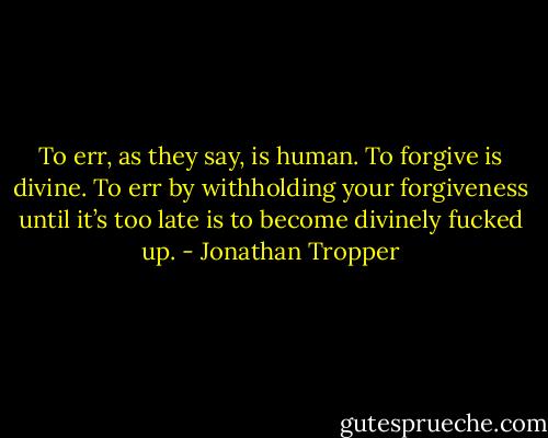 To err, as they say, is human. To forgive is divine. To err by withholding your forgiveness until it’s too late is to become divinely fucked up. - Jonathan Tropper