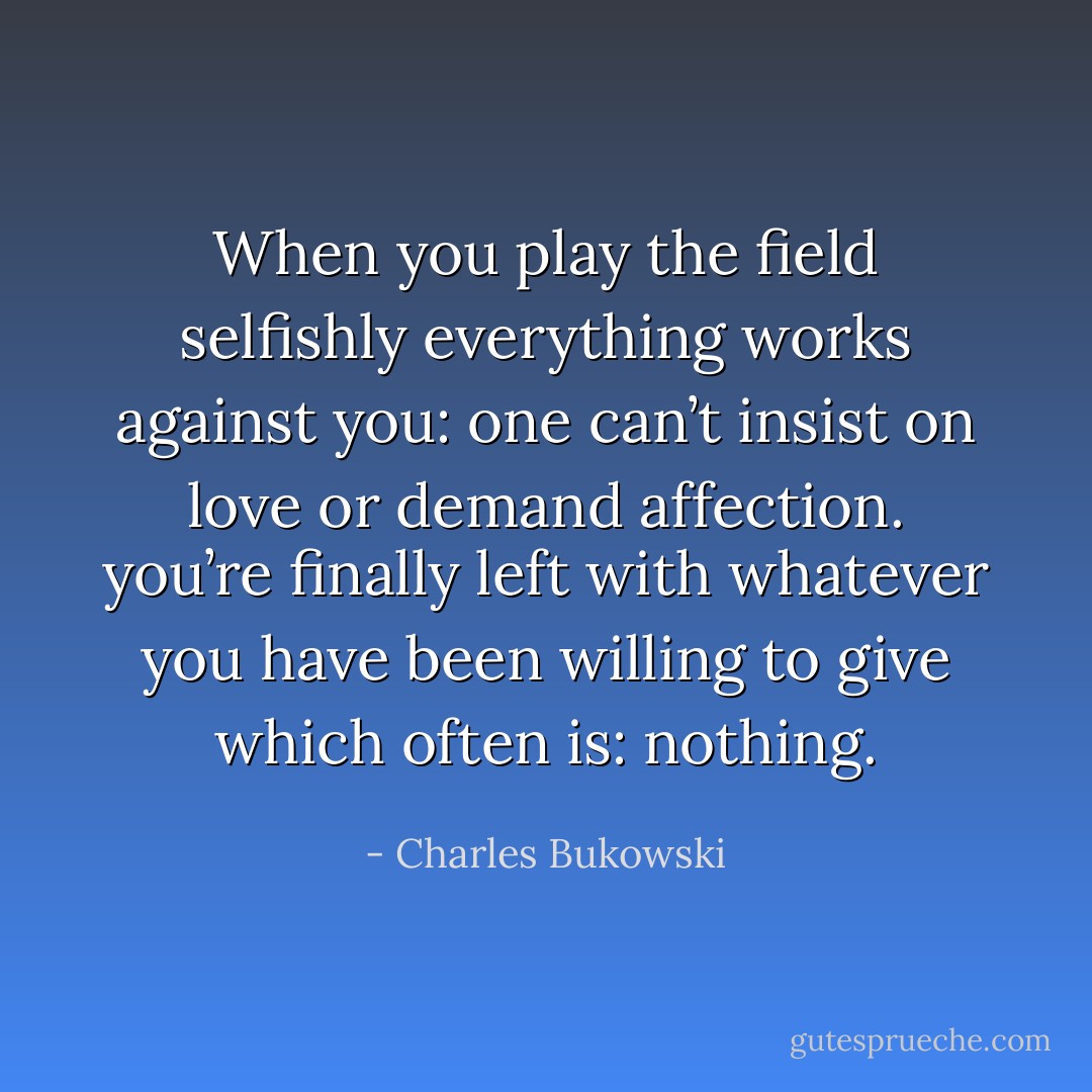 When you play the field selfishly everything<br />works against you:<br />one can’t insist on love or<br />demand affection.<br />you’re finally left with whatever<br />you have been willing to give<br />which often is:<br />nothing. - Charles Bukowski