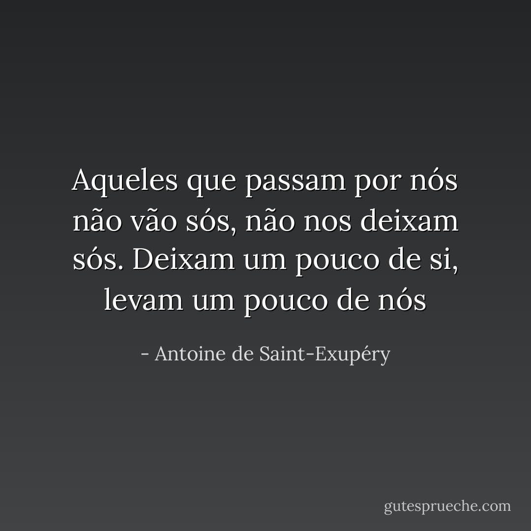 Aqueles que passam por nós não vão sós, não nos deixam sós. Deixam um pouco de si, levam um pouco de nós - Antoine de Saint-Exupéry