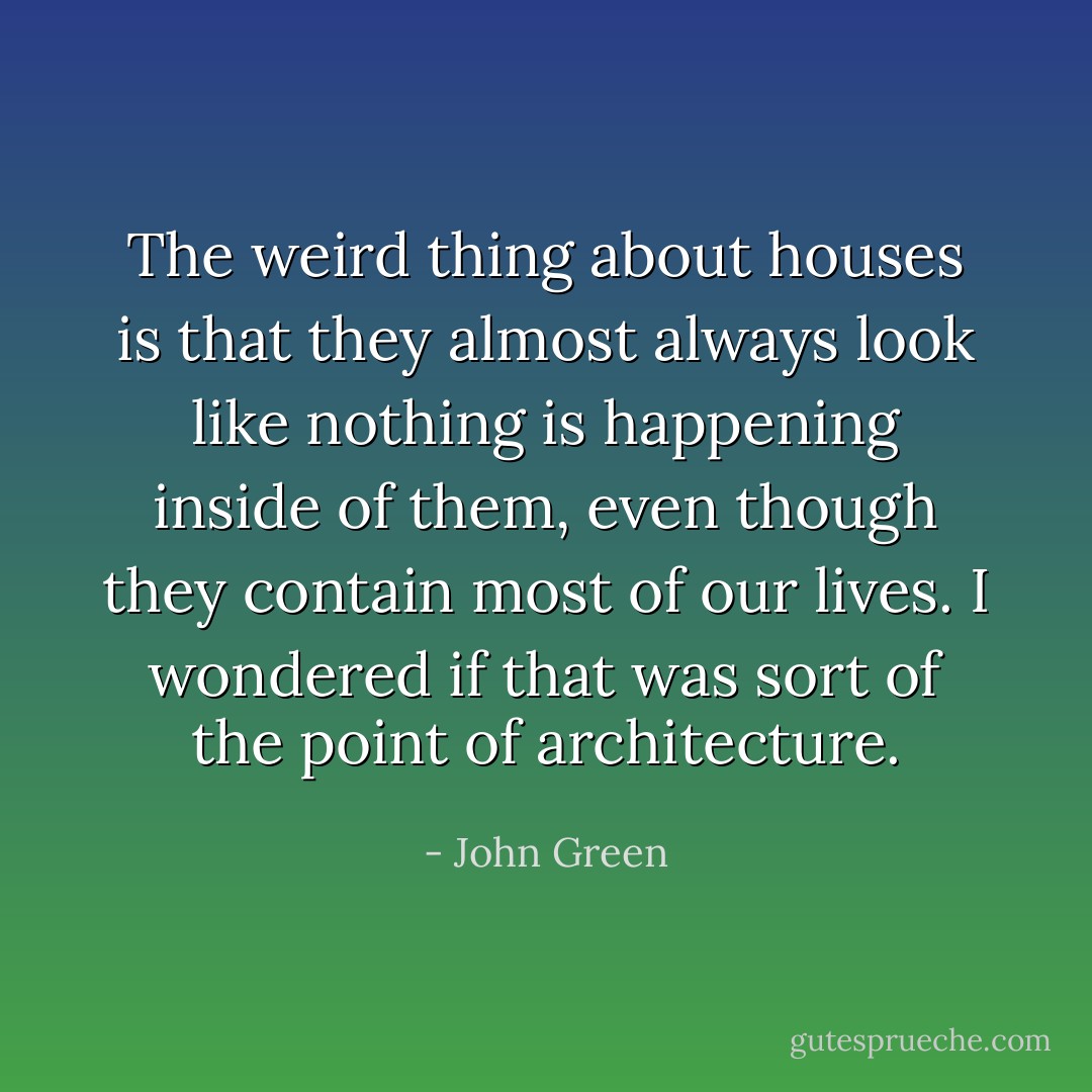 The weird thing about houses is that they almost always look like nothing is happening inside of them, even though they contain most of our lives. I wondered if that was sort of the point of architecture. - John Green