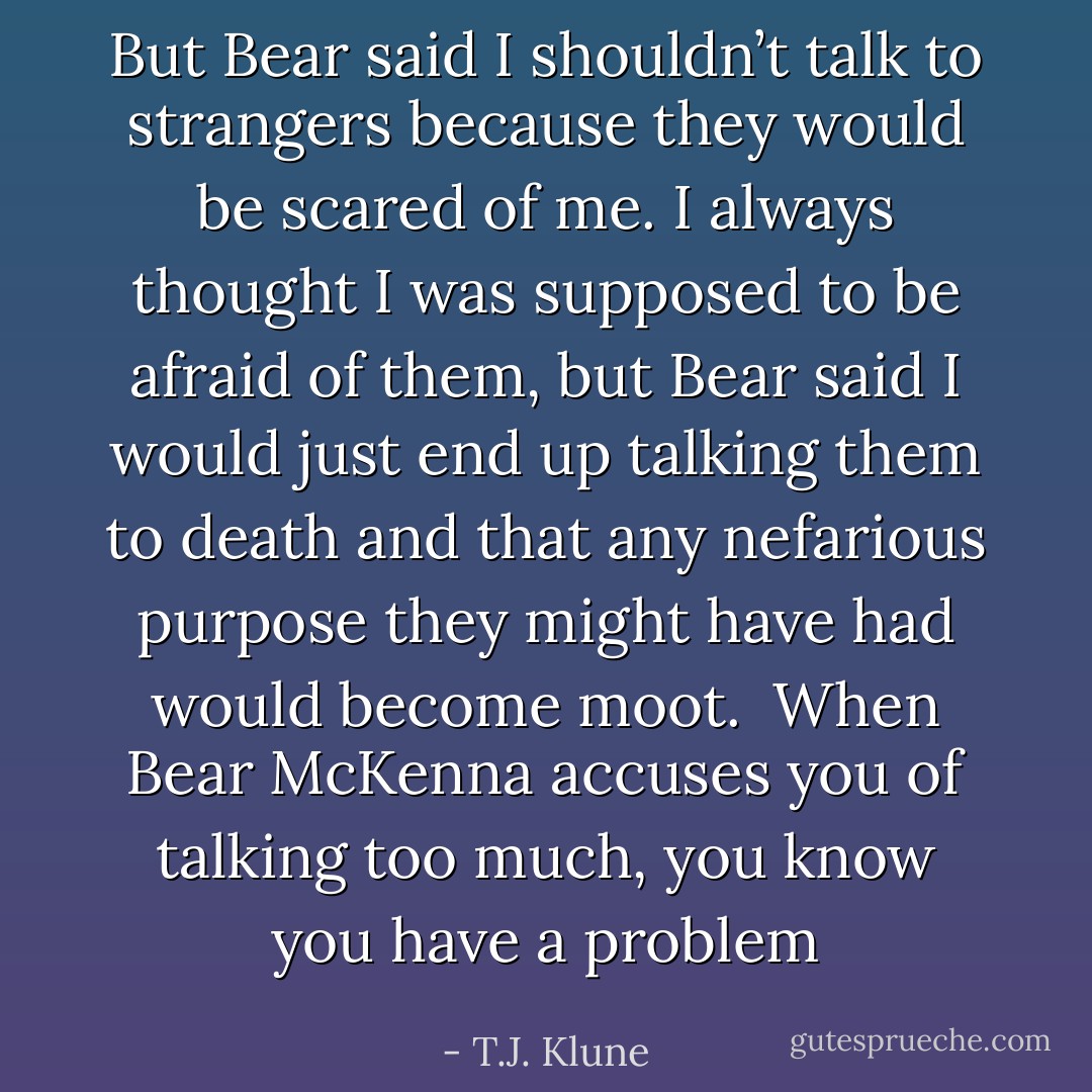 But Bear said I shouldn’t talk to strangers because they would be scared of me. I always thought I was supposed to be afraid of them, but Bear said I would just end up talking them to death and that any nefarious purpose they might have had would become moot. <br />When Bear McKenna accuses you of talking too much, you know you have a problem - T.J. Klune