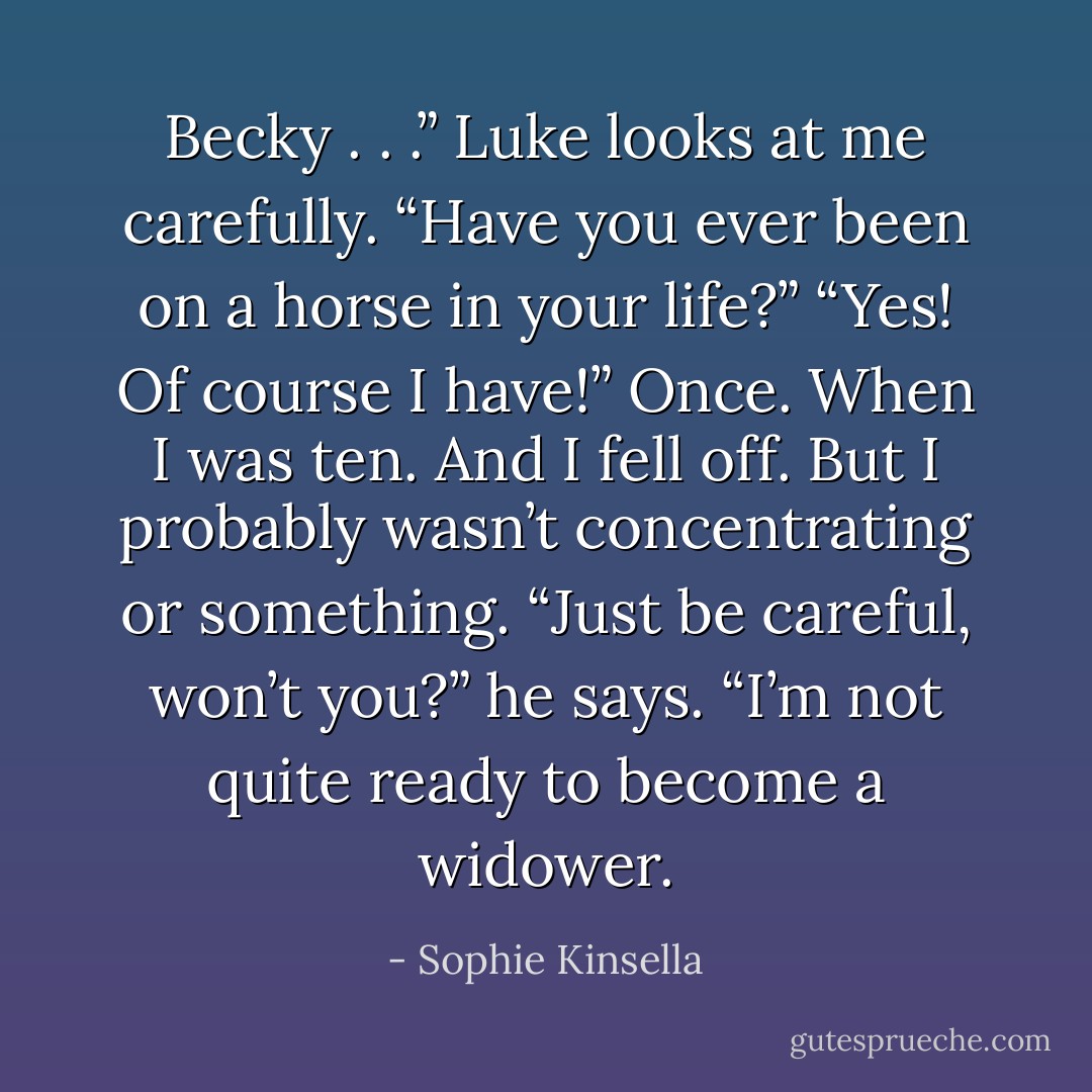 Becky . . .” Luke looks at me carefully. “Have you ever been on a horse in your life?”<br />“Yes! Of course I have!”<br />Once. When I was ten. And I fell off.<br />But I probably wasn’t concentrating or something.<br />“Just be careful, won’t you?” he says. “I’m not quite ready to become a widower. - Sophie Kinsella