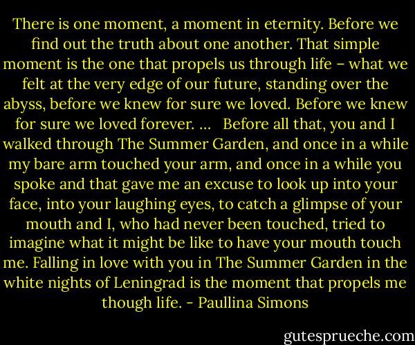 There is one moment, a moment in eternity. Before we find out the truth about one another. That simple moment is the one that propels us through life – what we felt at the very edge of our future, standing over the abyss, before we knew for sure we loved. Before we knew for sure we loved forever. … <br /><br />Before all that, you and I walked through The Summer Garden, and once in a while my bare arm touched your arm, and once in a while you spoke and that gave me an excuse to look up into your face, into your laughing eyes, to catch a glimpse of your mouth and I, who had never been touched, tried to imagine what it might be like to have your mouth touch me. Falling in love with you in The Summer Garden in the white nights of Leningrad is the moment that propels me though life. - Paullina Simons