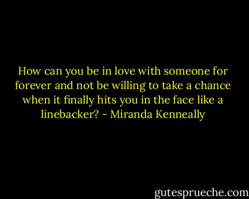 How can you be in love with someone for forever and not be willing to take a chance when it finally hits you in the face like a linebacker? - Miranda Kenneally