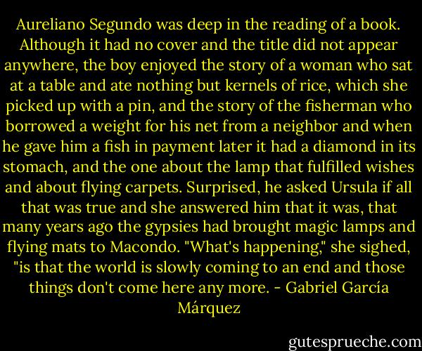 Aureliano Segundo was deep in the reading of a book. Although it had no cover and the title did not appear anywhere, the boy enjoyed the story of a woman who sat at a table and ate nothing but kernels of rice, which she picked up with a pin, and the story of the fisherman who borrowed a weight for his net from a neighbor and when he gave him a fish in payment later it had a diamond in its stomach, and the one about the lamp that fulfilled wishes and about flying carpets. Surprised, he asked Ursula if all that was true and she answered him that it was, that many years ago the gypsies had brought magic lamps and flying mats to Macondo.<br />"What's happening," she sighed, "is that the world is slowly coming to an end and those things don't come here any more. - Gabriel García Márquez