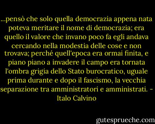 ...pensò che solo quella democrazia appena nata poteva meritare il nome di democrazia; era quello il valore che invano poco fa egli andava cercando nella modestia delle cose e non trovava; perché quell'epoca era ormai finita, e piano piano a invadere il campo era tornata l'ombra grigia dello Stato burocratico, uguale prima durante e dopo il fascismo, la vecchia separazione tra amministratori e amministrati. - Italo Calvino