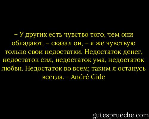 – У других есть чувство того, чем они обладают, – сказал он, – я же чувствую только свои недостатки. Недостаток денег, недостаток сил, недостаток ума, недостаток любви. Недостаток во всем; таким я останусь всегда. - André Gide