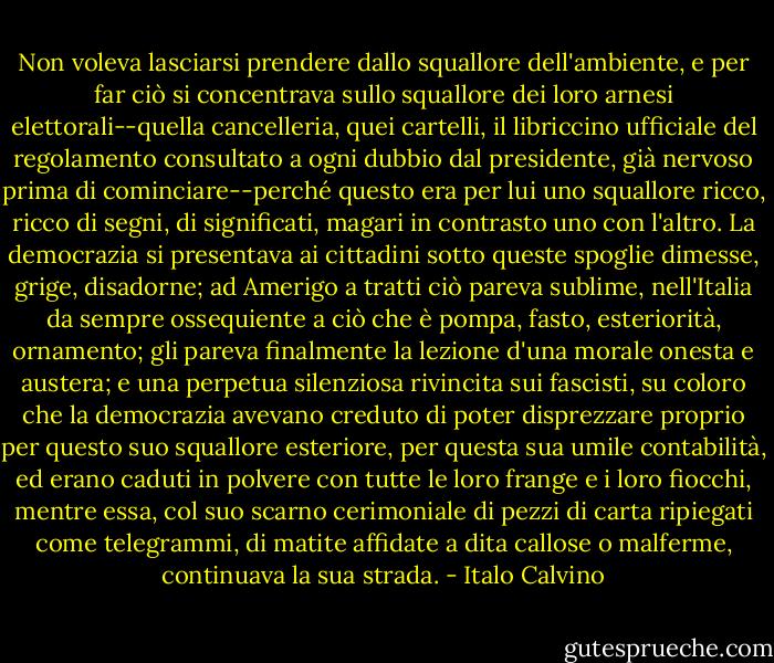 Non voleva lasciarsi prendere dallo squallore dell'ambiente, e per far ciò si concentrava sullo squallore dei loro arnesi elettorali--quella cancelleria, quei cartelli, il libriccino ufficiale del regolamento consultato a ogni dubbio dal presidente, già nervoso prima di cominciare--perché questo era per lui uno squallore ricco, ricco di segni, di significati, magari in contrasto uno con l'altro.<br />La democrazia si presentava ai cittadini sotto queste spoglie dimesse, grige, disadorne; ad Amerigo a tratti ciò pareva sublime, nell'Italia da sempre ossequiente a ciò che è pompa, fasto, esteriorità, ornamento; gli pareva finalmente la lezione d'una morale onesta e austera; e una perpetua silenziosa rivincita sui fascisti, su coloro che la democrazia avevano creduto di poter disprezzare proprio per questo suo squallore esteriore, per questa sua umile contabilità, ed erano caduti in polvere con tutte le loro frange e i loro fiocchi, mentre essa, col suo scarno cerimoniale di pezzi di carta ripiegati come telegrammi, di matite affidate a dita callose o malferme, continuava la sua strada. - Italo Calvino
