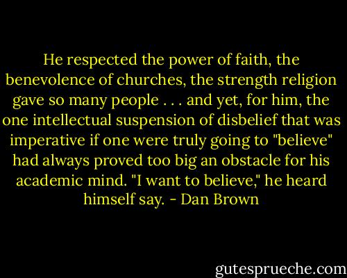 He respected the power of faith, the benevolence of churches, the strength religion gave so many people . . . and yet, for him, the one intellectual suspension of disbelief that was imperative if one were truly going to "believe" had always proved too big an obstacle for his academic mind. "I want to believe," he heard himself say. - Dan Brown