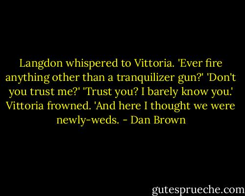 Langdon whispered to Vittoria. 'Ever fire anything other than a tranquilizer gun?'<br />'Don't you trust me?'<br />'Trust you? I barely know you.'<br />Vittoria frowned. 'And here I thought we were newly-weds. - Dan Brown