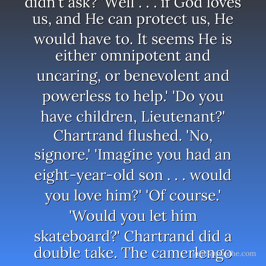 Omnipotent-benevolent simply means that God is all-powerful and well-meaning.'<br />'I understand the concept. It's just . . . there seems to be a contradiction.'<br />'Yes. The contradiction is pain. Man's starvation, war, sickness . . .'<br />'Exactly!' Chartrand knew the camerlengo would understand. 'Terrible things happen in this world. Human tragedy seems like proof that God could not possibly be both all-powerful and well-meaning. If He loves us and has the power to change our situation, He would prevent our pain, wouldn't He?'<br />The camerlengo frowned. 'Would He?'<br />Chartrand felt uneasy. Had he overstepped his bounds? Was this one of those religious questions you just didn't ask? 'Well . . . if God loves us, and He can protect us, He would have to. It seems He is either omnipotent and uncaring, or benevolent and powerless to help.'<br />'Do you have children, Lieutenant?'<br />Chartrand flushed. 'No, signore.'<br />'Imagine you had an eight-year-old son . . . would you love him?'<br />'Of course.'<br />'Would you let him skateboard?'<br />Chartrand did a double take. The camerlengo always seemed oddly "in touch" for a clergyman. 'Yeah, I guess,' Chartrand said. 'Sure, I'd let him skateboard, but I'd tell him to be careful.'<br />'So as this child's father, you would give him some basic, good advice and then let him go off and make his own mistakes?'<br />'I wouldn't run behind him and mollycoddle him if that's what you mean.'<br />'But what if he fell and skinned his knee?'<br />'He would learn to be more careful.'<br />The camerlengo smiled. 'So although you have the power to interfere and prevent your child's pain, you would choose to show your love by letting him learn his own lessons?'<br />'Of course. Pain is part of growing up. It's how we learn.'<br />The camerlengo nodded. 'Exactly. - Dan Brown
