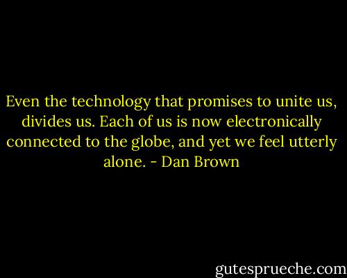 Even the technology that promises to unite us, divides us. Each of us is now electronically connected to the globe, and yet we feel utterly alone. - Dan Brown