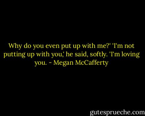 Why do you even put up with me?'<br />'I'm not putting up with you,' he said, softly. 'I'm loving you. - Megan McCafferty