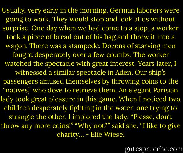 Usu­al­ly, very ear­ly in the morn­ing. Ger­man la­bor­ers were go­ing to work. They would stop and look at us with­out sur­prise. One day when we had come to a stop, a work­er took a piece of bread out of his bag and threw it in­to a wag­on. There was a stam­pede. Dozens of starv­ing men fought des­per­ate­ly over a few crumbs. The work­er watched the spec­ta­cle with great interest. Years later, I witnessed a sim­ilar spec­ta­cle in Aden. Our ship’s pas­sen­gers amused them­selves by throw­ing coins to the “natives,” who dove to retrieve them. An el­egant Parisian la­dy took great plea­sure in this game. When I no­ticed two chil­dren des­perate­ly fighting in the wa­ter, one try­ing to stran­gle the oth­er, I implored the la­dy: “Please, don’t throw any more coins!” “Why not?” said she. “I like to give char­ity… - Elie Wiesel