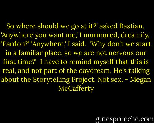 So where should we go at it?' asked Bastian. <br />'Anywhere you want me,' I murmured, dreamily. <br />'Pardon?'<br />'Anywhere,' I said. <br />'Why don't we start in a familiar place, so we are not nervous our first time?' <br />I have to remind myself that this is real, and not part of the daydream. He's talking about the Storytelling Project. Not sex. - Megan McCafferty