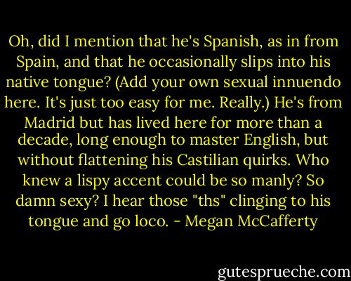 Oh, did I mention that he's Spanish, as in from Spain, and that he occasionally slips into his native tongue? (Add your own sexual innuendo here. It's just too easy for me. Really.) He's from Madrid but has lived here for more than a decade, long enough to master English, but without flattening his Castilian quirks. Who knew a lispy accent could be so manly? So damn sexy? I hear those "ths" clinging to his tongue and go loco. - Megan McCafferty