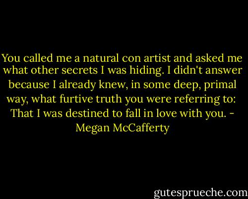 You called me a natural con artist and asked me what other secrets I was hiding. I didn't answer because I already knew, in some deep, primal way, what furtive truth you were referring to: <br />That I was destined to fall in love with you. - Megan McCafferty