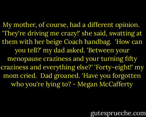 My mother, of course, had a different opinion. <br />'They're driving me crazy!' she said, swatting at them with her beige Coach handbag. <br />'How can you tell?' my dad asked. 'Between your menopause craziness and your turning fifty craziness and everything else?'<br />'Forty-eight!' my mom cried. <br />Dad groaned. 'Have you forgotten who you're lying to? - Megan McCafferty