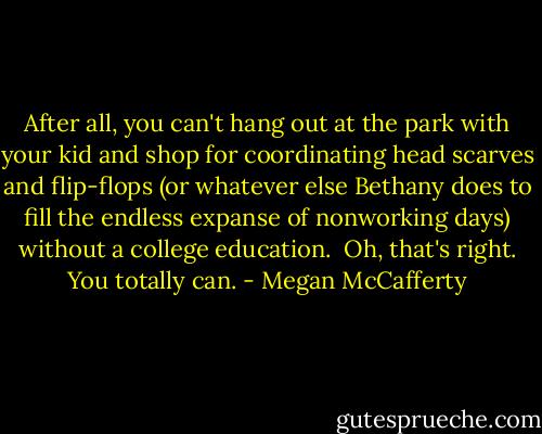 After all, you can't hang out at the park with your kid and shop for coordinating head scarves and flip-flops (or whatever else Bethany does to fill the endless expanse of nonworking days) without a college education. <br />Oh, that's right. You totally can. - Megan McCafferty