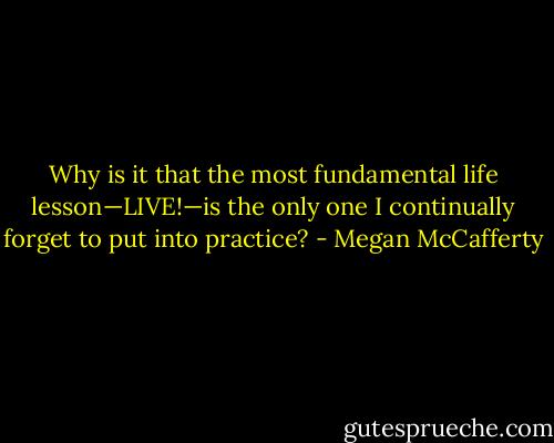 Why is it that the most fundamental life lesson—LIVE!—is the only one I continually forget to put into practice? - Megan McCafferty