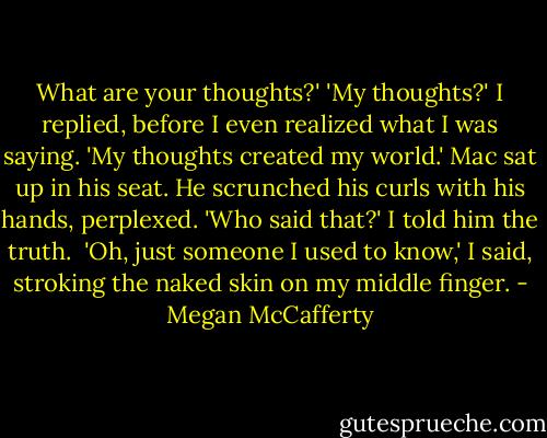 What are your thoughts?'<br />'My thoughts?' I replied, before I even realized what I was saying. 'My thoughts created my world.'<br />Mac sat up in his seat. He scrunched his curls with his hands, perplexed. 'Who said that?'<br />I told him the truth. <br />'Oh, just someone I used to know,' I said, stroking the naked skin on my middle finger. - Megan McCafferty