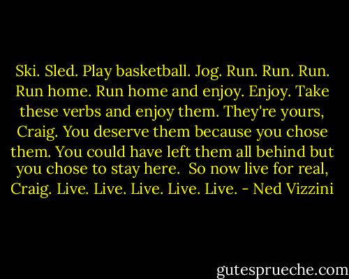 Ski. Sled. Play basketball. Jog. Run. Run. Run. Run home. Run home and enjoy. Enjoy. Take these verbs and enjoy them. They're yours, Craig. You deserve them because you chose them. You could have left them all behind but you chose to stay here. <br />So now live for real, Craig. Live. Live. Live. Live.<br />Live. - Ned Vizzini