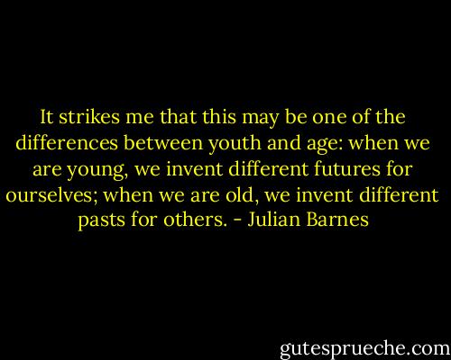 It strikes me that this may be one of the differences between youth and age: when we are young, we invent different futures for ourselves; when we are old, we invent different pasts for others. - Julian Barnes