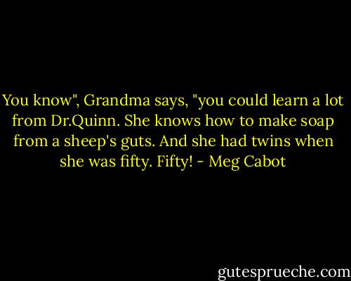 You know", Grandma says, "you could learn a lot from Dr.Quinn. She knows how to make soap from a sheep's guts. And she had twins when she was fifty. Fifty! - Meg Cabot