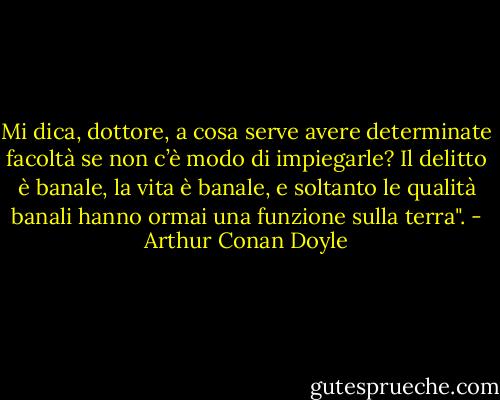 Mi dica, dottore, a cosa serve avere determinate facoltà se non c’è modo di impiegarle? Il delitto è banale, la vita è banale, e soltanto le qualità banali hanno ormai una funzione sulla terra". - Arthur Conan Doyle