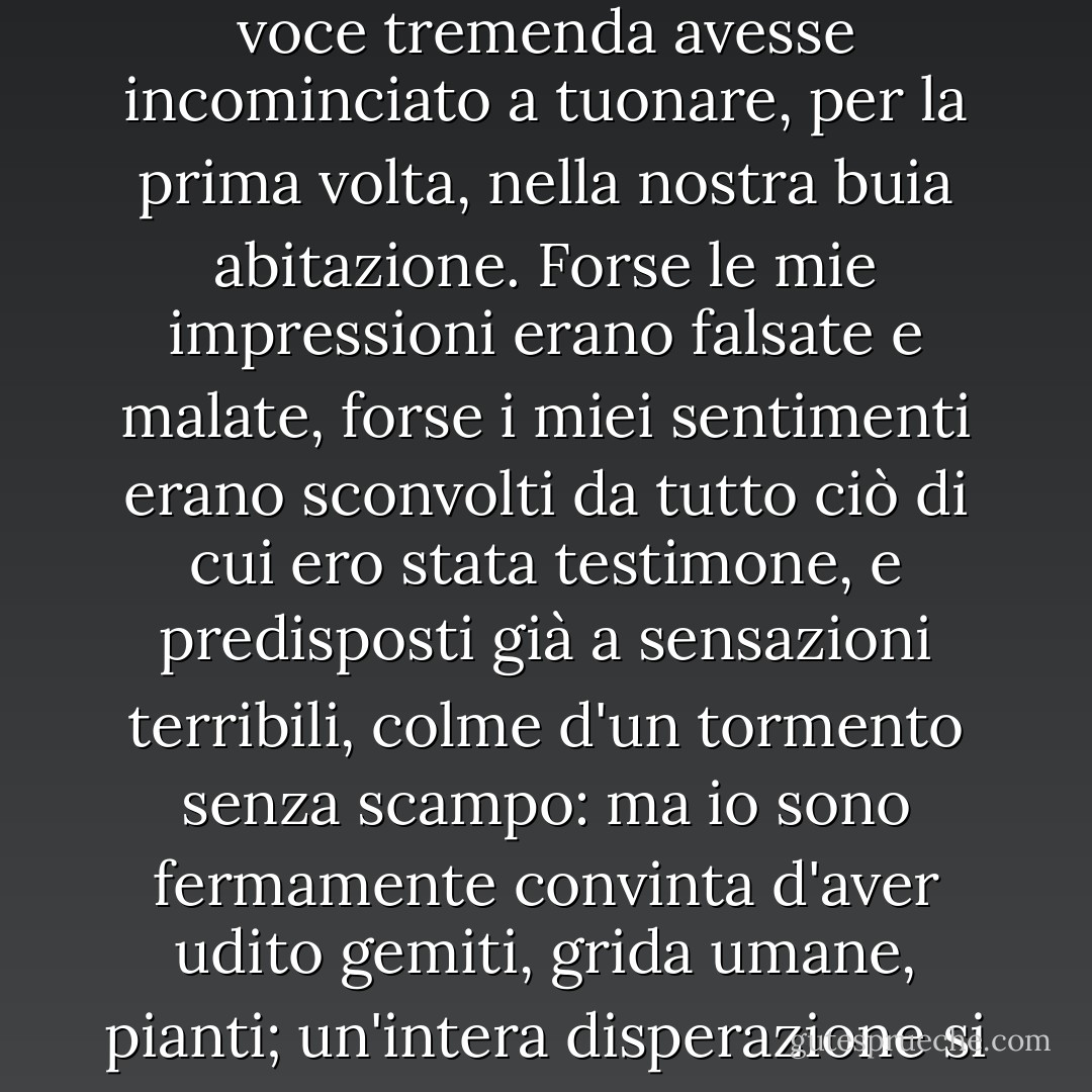 Quelli non erano i suoni d'un violino; pareva bensì che una voce tremenda avesse incominciato a tuonare, per la prima volta, nella nostra buia abitazione. Forse le mie impressioni erano falsate e malate, forse i miei sentimenti erano sconvolti da tutto ciò di cui ero stata testimone, e predisposti già a sensazioni terribili, colme d'un tormento senza scampo: ma io sono fermamente convinta d'aver udito gemiti, grida umane, pianti; un'intera disperazione si riversava in quei suoni...”. - Fyodor Dostoevsky