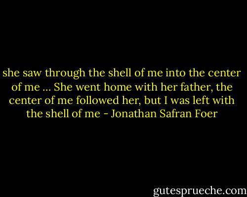 she saw through the shell of me into the center of me … She went home with her father, the center of me followed her, but I was left with the shell of me - Jonathan Safran Foer