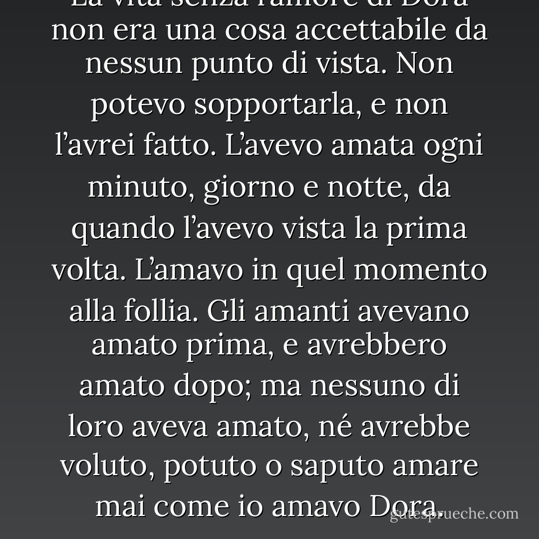 La vita senza l’amore di Dora non era una cosa accettabile da nessun punto di vista. Non potevo sopportarla, e non l’avrei fatto. L’avevo amata ogni minuto, giorno e notte, da quando l’avevo vista la prima volta. L’amavo in quel momento alla follia. Gli amanti avevano amato prima, e avrebbero amato dopo; ma nessuno di loro aveva amato, né avrebbe voluto, potuto o saputo amare mai come io amavo Dora. - Charles Dickens
